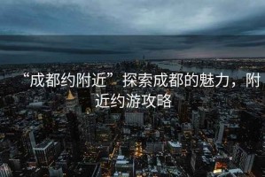 “成都約附近”探索成都的魅力，附近約游攻略