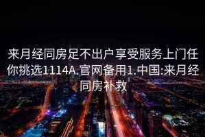 來(lái)月經(jīng)同房足不出戶(hù)享受服務(wù)上門(mén)任你挑選1114A.官網(wǎng)備用1.中國:來(lái)月經(jīng)同房補救