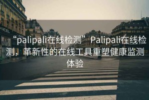 “palipali在線(xiàn)檢測”P(pán)alipali在線(xiàn)檢測，革新性的在線(xiàn)工具重塑健康監測體驗