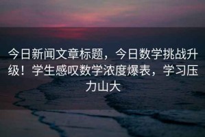 今日新聞文章標題，今日數學(xué)挑戰升級！學(xué)生感嘆數學(xué)濃度爆表，學(xué)習壓力山大