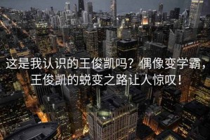 這是我認識的王俊凱嗎？偶像變學(xué)霸，王俊凱的蛻變之路讓人驚嘆！