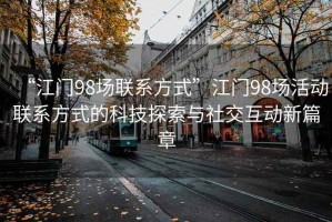 “江門(mén)98場(chǎng)聯(lián)系方式”江門(mén)98場(chǎng)活動(dòng)聯(lián)系方式的科技探索與社交互動(dòng)新篇章