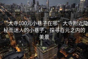 “大寺100元小巷子在哪”大寺附近隱秘而迷人的小巷子，探尋百元之內的美景
