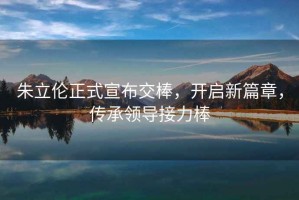 朱立倫正式宣布交棒，開(kāi)啟新篇章，傳承領(lǐng)導接力棒