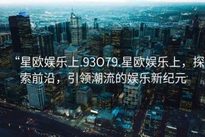 “星歐娛樂(lè )上.93O79.星歐娛樂(lè )上，探索前沿，引領(lǐng)潮流的娛樂(lè )新紀元