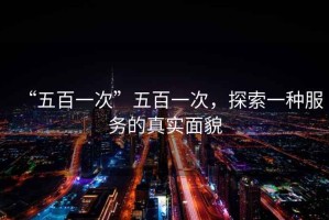 “五百一次”五百一次，探索一種服務(wù)的真實(shí)面貌