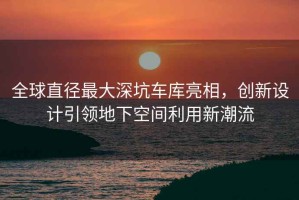 全球直徑最大深坑車(chē)庫亮相，創(chuàng  )新設計引領(lǐng)地下空間利用新潮流