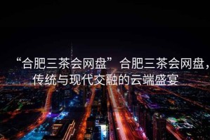 “合肥三茶會(huì )網(wǎng)盤(pán)”合肥三茶會(huì )網(wǎng)盤(pán)，傳統與現代交融的云端盛宴