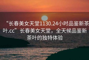 “長(cháng)春美女天堂1130.24小時(shí)品鑒新茶葉.cc”長(cháng)春美女天堂，全天候品鑒新茶葉的獨特體驗