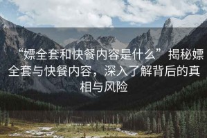 “嫖全套和快餐內容是什么”揭秘嫖全套與快餐內容，深入了解背后的真相與風(fēng)險