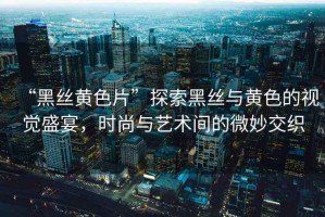 “黑絲黃色片”探索黑絲與黃色的視覺(jué)盛宴，時(shí)尚與藝術(shù)間的微妙交織