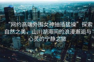 “網(wǎng)約高端外圍女神抽插猛操”探索自然之美，山川湖海間的浪漫邂逅與心靈的寧靜之旅