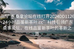 “廣東桑拿論壇在線(xiàn)打開(kāi)2024DD1126.24小時(shí)品鑒新茶葉.cc”科技引領(lǐng)廣東桑拿論壇，在線(xiàn)品鑒新茶葉的革新之路