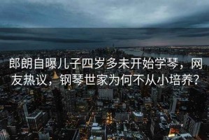 郎朗自曝兒子四歲多未開(kāi)始學(xué)琴，網(wǎng)友熱議，鋼琴世家為何不從小培養？