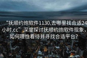 “撫順約炮軟件1130.去哪里找合適24小時(shí).cc”深度探討撫順約炮軟件現象，如何理性看待并尋找合適平臺？