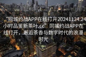 “同城約戰APP在線(xiàn)打開(kāi)20241124.24小時(shí)品鑒新茶葉.cc”同城約戰APP在線(xiàn)打開(kāi)，邂逅茶香與數字時(shí)代的浪漫時(shí)光