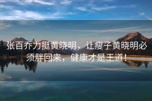 張百喬力挺黃曉明，讓瘦子黃曉明必須胖回來(lái)，健康才是王道！