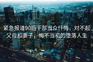 緊急報道90后干部當眾懺悔，對不起父母和妻子，悔不當初的墮落人生