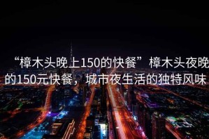 “樟木頭晚上150的快餐”樟木頭夜晚的150元快餐，城市夜生活的獨特風(fēng)味