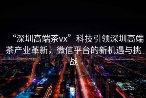 “深圳高端茶vx”科技引領(lǐng)深圳高端茶產(chǎn)業(yè)革新，微信平臺的新機遇與挑戰