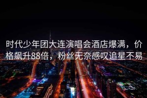 時(shí)代少年團大連演唱會(huì )酒店爆滿(mǎn)，價(jià)格飆升88倍，粉絲無(wú)奈感嘆追星不易