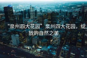 “泉州四大花園”泉州四大花園，綻放的自然之美