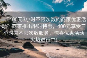 “400元3小時(shí)不限次數的商家優(yōu)惠活動(dòng)”商家推出限時(shí)特惠，400元享受三小時(shí)內不限次數服務(wù)，驚喜優(yōu)惠活動(dòng)火熱進(jìn)行中！