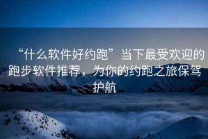 “什么軟件好約跑”當下最受歡迎的跑步軟件推薦，為你的約跑之旅保駕護航