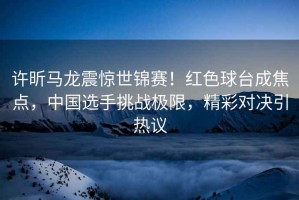 許昕馬龍震驚世錦賽！紅色球臺成焦點(diǎn)，中國選手挑戰極限，精彩對決引熱議