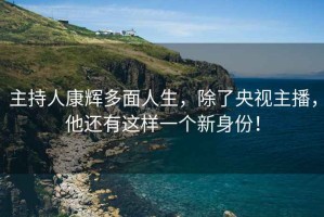 主持人康輝多面人生，除了央視主播，他還有這樣一個(gè)新身份！