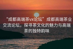 “成都高端茶vx論壇”成都高端茶業(yè)交流論壇，探尋茶文化的魅力與高端茶的獨特韻味
