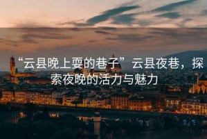 “云縣晚上耍的巷子”云縣夜巷，探索夜晚的活力與魅力