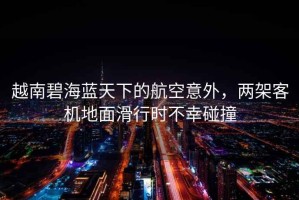 越南碧海藍天下的航空意外，兩架客機地面滑行時(shí)不幸碰撞