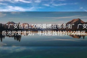 “廣安岳池150的愛(ài)情在哪條街”廣安岳池的愛(ài)情街，尋找那獨特的150情懷
