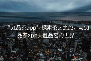 “51品茶app”探索茶藝之旅，與51品茶app共赴品茗的世界