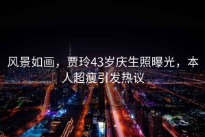 風(fēng)景如畫(huà)，賈玲43歲慶生照曝光，本人超瘦引發(fā)熱議