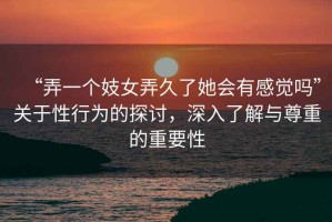 “弄一個(gè)妓女弄久了她會(huì )有感覺(jué)嗎”關(guān)于性行為的探討，深入了解與尊重的重要性