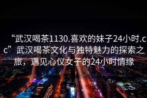 “武漢喝茶1130.喜歡的妹子24小時(shí).cc”武漢喝茶文化與獨特魅力的探索之旅，遇見(jiàn)心儀女子的24小時(shí)情緣