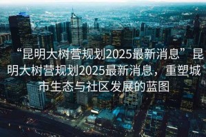 “昆明大樹(shù)營(yíng)規劃2025最新消息”昆明大樹(shù)營(yíng)規劃2025最新消息，重塑城市生態(tài)與社區發(fā)展的藍圖