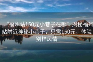 “福州站150元小巷子在哪”揭秘福州站附近神秘小巷子，只需150元，體驗別樣風(fēng)情