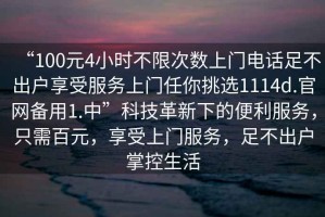 “100元4小時(shí)不限次數上門(mén)電話(huà)足不出戶(hù)享受服務(wù)上門(mén)任你挑選1114d.官網(wǎng)備用1.中”科技革新下的便利服務(wù)，只需百元，享受上門(mén)服務(wù)，足不出戶(hù)掌控生活