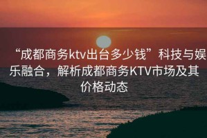 “成都商務(wù)ktv出臺多少錢(qián)”科技與娛樂(lè )融合，解析成都商務(wù)KTV市場(chǎng)及其價(jià)格動(dòng)態(tài)