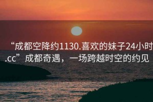 “成都空降約1130.喜歡的妹子24小時(shí).cc”成都奇遇，一場(chǎng)跨越時(shí)空的約見(jiàn)