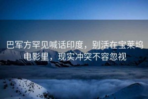 巴軍方罕見(jiàn)喊話(huà)印度，別活在寶萊塢電影里，現實(shí)沖突不容忽視