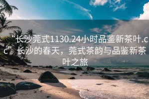 “長(cháng)沙莞式1130.24小時(shí)品鑒新茶葉.cc”長(cháng)沙的春天，莞式茶韻與品鑒新茶葉之旅