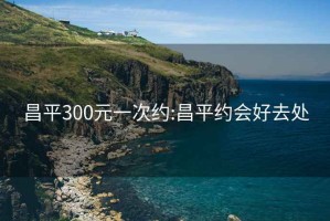 昌平300元一次約:昌平約會(huì )好去處