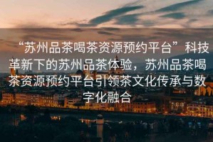 “蘇州品茶喝茶資源預約平臺”科技革新下的蘇州品茶體驗，蘇州品茶喝茶資源預約平臺引領(lǐng)茶文化傳承與數字化融合