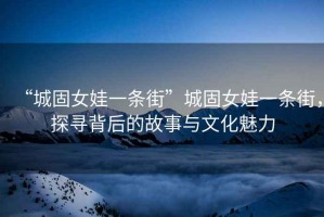 “城固女娃一條街”城固女娃一條街，探尋背后的故事與文化魅力