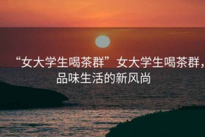 “女大學(xué)生喝茶群”女大學(xué)生喝茶群，品味生活的新風(fēng)尚