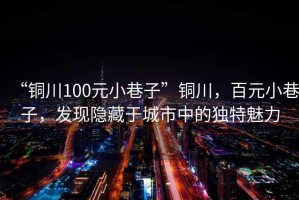 “銅川100元小巷子”銅川，百元小巷子，發(fā)現隱藏于城市中的獨特魅力